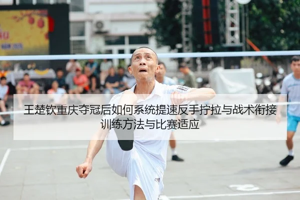 王楚钦重庆夺冠后如何系统提速反手拧拉与战术衔接训练方法与比赛适应
